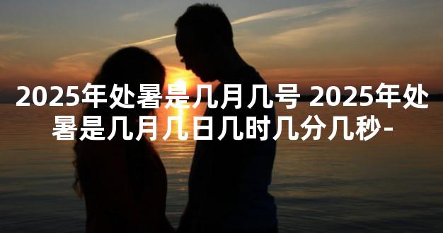 2025年处暑是几月几号 2025年处暑是几月几日几时几分几秒-